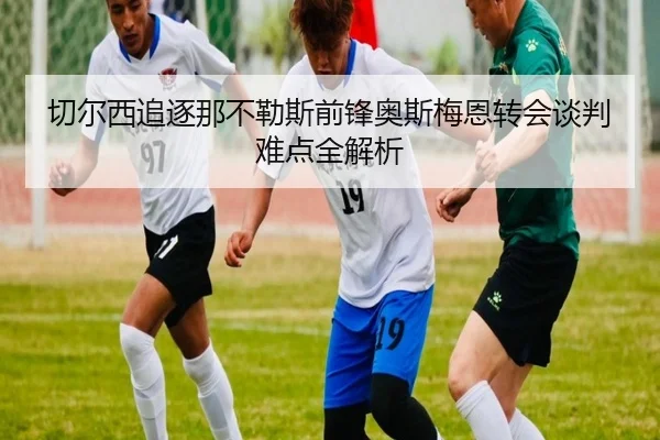 切尔西追逐那不勒斯前锋奥斯梅恩转会谈判难点全解析