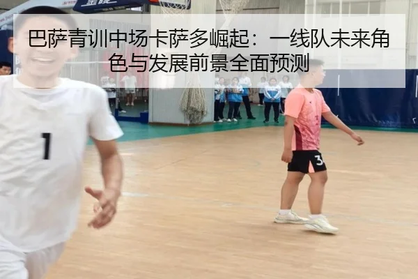 巴萨青训中场卡萨多崛起：一线队未来角色与发展前景全面预测